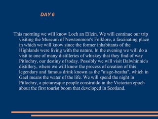 DAY 6
This morning we will know Loch an Eilein. We will continue our trip
visiting the Museum of Newtonmore's Folklore, a fascinating place
in which we will know since the former inhabitants of the
Highlands were living with the nature. In the evening we will do a
visit to one of many distilleries of whiskey that they find of way
Pitlochry, our destiny of today. Possibly we will visit Dalwhinnie's
distillery, where we will know the process of creation of this
legendary and famous drink known as the "uisge-beatha", which in
Gael means the water of the life. We will spend the night in
Pitlochry, a picturesque people construído in the Victorian epoch
about the first tourist boom that developed in Scotland.
 