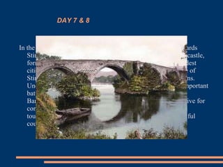 DAY 7 & 8
In the last day of this sensational cultural trip, we will go towards
Stirling's historical locality where we will visit his famous castle,
former court of the kings Estuardo. Placed in one of the oldest
cities of Scotland, this castle offers magnificent conference of
Stirling's valley, dominating strategically in all the directions.
Under his battlements there took place some of the most important
battles of the history of Scotland, as Stirling Bridge or
Bannockburn. We will return later to Edinburgh and will give for
concluído this sensational and unforgettable trip of cultural
tourism in Scotland, an extraordinary and incredibly beautiful
country.
 