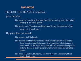 THE PRICE
PRICE OF THE TRIP 559 £ for person.
price includes:
The transport in vehicle deprived from the beginning up to the end of
the trip in a limited group.
The services of a Spanish-speaking guide during the duration of the
same one. 4 breakfasts
The price does not include:
The housing in Edinburgh.
The dinners and the daily lunches: Every morning we will stop in a
local shop in order that every client could buy what it needs to
have lunch. In the night, the guide will advise on the best places
to have dinner in every people where we stop and the different
prices.
The entry to Castles, Museums, Visitors' Centers, similar events or
realized activities.
 