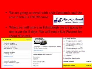 • We are going to travel with «Air Scotland» and the
cost in total is 180,90 euros.
• When we will arrive in Edimburgh we are going to
rent a car for 8 days. We will rent a Kia Picanto for
about 60 euros.
 