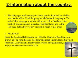 2-Information about the country.
• The languages ​​spoken today or in the past in Scotland are divided
into two families: Celtic languages ​​and Germanic languages​​. The
only Celtic language which is still preserved in Scotland is the
Scottish Gaelic, spoken in parts of the Highlands and in the
Hebrides but had previously spoken in much wider areas.
• RELIGION
Since the Scottish Reformation in 1560, the Church of Scotland, also
known as The Kirk, became Scotland's national church. It is a Calvinist
Protestant Church and a Presbyterian system of organization, and
enjoys independence from the state.
 