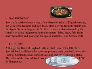• GASTRONOMY
Scotland's cuisine shares many of the characteristics of English cuisine,
but with some features and own food, often derived from its history and
foreign influences. In general, Scottish cuisine is characterized by its
simplicity, using indigenous natural products (dairy, meat, fish, fruits
and vegetables) and giving up the spices and herbs. Ex: Scotch broth.
• ECONOMY
Although the Bank of England is the central bank of the UK, three
Scottish banks still have the power to produce their own banknotes: the
Bank of Scotland, Royal Bank of Scotland and the Clydesdale Bank.
The value of the Scottish banknotes in circulation is estimated at 1,500
million pounds.
 