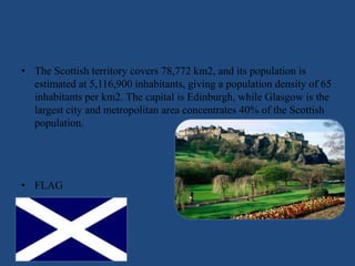 • The Scottish territory covers 78,772 km2, and its population is
estimated at 5,116,900 inhabitants, giving a population density of 65
inhabitants per km2. The capital is Edinburgh, while Glasgow is the
largest city and metropolitan area concentrates 40% of the Scottish
population.
• FLAG
 