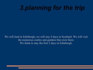 3.planning for the trip
We will land in Edinburgh, we will stay 8 days in Scotland. We will visit
the numerous castles and gardens that exist there.
We think to stay the first 2 days in Edinburgh.
 