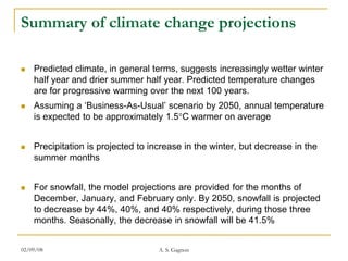 Summary of climate change projections

   Predicted climate, in general terms, suggests increasingly wetter winter
    half year and drier summer half year. Predicted temperature changes
    are for progressive warming over the next 100 years.
   Assuming a ‘Business-As-Usual’ scenario by 2050, annual temperature
    is expected to be approximately 1.5 C warmer on average


   Precipitation is projected to increase in the winter, but decrease in the
    summer months


   For snowfall, the model projections are provided for the months of
    December, January, and February only. By 2050, snowfall is projected
    to decrease by 44%, 40%, and 40% respectively, during those three
    months. Seasonally, the decrease in snowfall will be 41.5%


02/09/08                            A. S. Gagnon
 