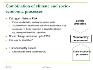 Combination of climate and socio-
economic processes
   Cairngorm National Park
          Focus on adaptation strategy for tourism sector
                                                                        Climate
                                                                        Climate
                                                                       processes
          Socio-economic development at national scale needs to be   processes
           considered in the development of adaptation strategy
           e.g. ageing and wealthier population
   Social change scenarios up to 2031                                Vulnerability
   time scale for adaptation?                                        assessment

   Transnationality aspect
                                                                        Socio-
          Sweden and Finland (winter tourism)                        Socio-economic
                                                                       economic
                                                                        processes
                                                                      processes


02/09/08                                   A. S. Gagnon
 
