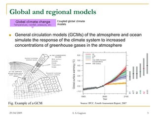 Global and regional models

   General circulation models (GCMs) of the atmosphere and ocean
    simulate the response of the climate system to increased
    concentrations of greenhouse gases in the atmosphere




Fig. Example of a GCM                 Source: IPCC, Fourth Assessment Report, 2007



29/04/2009                     A. S. Gagnon                                          5
 