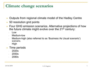 Climate change scenarios

        Outputs from regional climate model of the Hadley Centre
        50 resolution grid points
        Four GHG emission scenarios. Alternative projections of how
         the future climate might evolve over the 21st century:
     ◦     Low
     ◦     Medium-low
     ◦     Medium-high (also referred to as ‘Business As Usual scenario’)
           scenario.
     ◦     High
        Time periods
     ◦     2020s
     ◦     2050s
     ◦     2080s


29/04/2009                            A. S. Gagnon                          7
 
