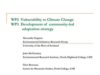 WP2 Vulnerability to Climate Change
WP3 Development of community-led
     adaptation strategy

      Alexandre Gagnon
      Environmental Initiatives Research Group
      University of the West of Scotland


      John McClatchey
      Environmental Research Institute, North Highland College, UHI


      Clive Bowman
      Centre for Mountain Studies, Perth College, UHI
 