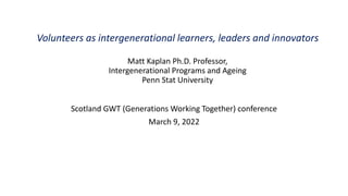 Volunteers as intergenerational learners, leaders and innovators
Matt Kaplan Ph.D. Professor,
Intergenerational Programs and Ageing
Penn Stat University
Scotland GWT (Generations Working Together) conference
March 9, 2022
 