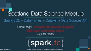 IBM | spark.tc
Scotland Data Science Meetup
Spark SQL + DataFrames + Catalyst + Data Sources API
Chris Fregly, Principal Data Solutions Engineer
IBM Spark Technology Center
Oct 13, 2015
Power of data. Simplicity of design. Speed of innovation.
 