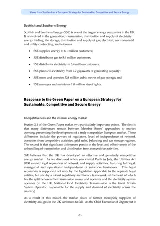 -9-
Views from Scotland on a European Strategy for Sustainable, Competitive and Secure Energy
Scottish and Southern Energy
Scottish and Southern Energy (SSE) is one of the largest energy companies in the UK. 
It is involved in the generation, transmission, distribution and supply of electricity; 
energy trading; the storage, distribution and supply of gas; electrical, environmental 
and utility contracting; and telecoms. 
• SSE supplies energy to 6.1 million customers; 
• SSE distributes gas to 5.6 million customers; 
• SSE distributes electricity to 3.4 million customers; 
• SSE produces electricity from 9.7 gigawatts of generating capacity;  
• SSE owns and operates 324 million cubic metres of gas storage; and 
• SSE manages and maintains 1.0 million street lights. 
Response to the Green Paper on a European Strategy for
Sustainable, Competitive and Secure Energy
 
Competitiveness and the internal energy market
Section 2.1 of the Green Paper makes two particularly important points.  The first is 
that  many  differences  remain  between  Member  States’  approaches  to  market 
opening, preventing the development of a truly competitive European market. These 
differences  include  the  powers  of  regulators,  level  of  independence  of  network 
operators from competitive activities, grid rules, balancing and gas storage regimes.  
The second is that significant differences persist in the level and effectiveness of the 
unbundling of transmission and distribution from competitive activities. 
SSE  believes  that  the  UK  has  developed  an  effective  and  genuinely  competitive 
energy market.  As we discussed  when you visited Perth in July, the Utilities Act 
2000 created legal separation of network and supply activities, featuring full legal, 
managerial  and  operational  independence  of  networks  businesses.    This  legal 
separation is supported not only by the legislation applicable to the separate legal 
entities, but also by a robust regulatory and licence framework, at the heart of which 
lies the split between the transmission owner and operator and the electricity system 
operator  (in  the  UK,  National  Grid  Electricity  Transmission  is  the  Great  Britain 
System  Operator,  responsible  for  the  supply  and  demand  of  electricity  across  the 
country).   
As  a  result  of  this  model,  the  market  share  of  former  monopoly  suppliers  of 
electricity and gas in the UK continues to fall.  As the Chief Executive of Ofgem put it 
 