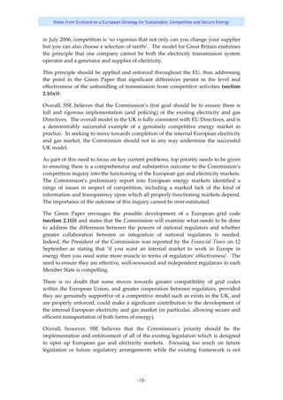 -10-
Views from Scotland on a European Strategy for Sustainable, Competitive and Secure Energy
in July 2006, competition is ‘so vigorous that not only can you change your supplier 
but you can also choose a selection of tariffs’.  The model for Great Britain enshrines 
the  principle  that  one  company  cannot  be  both  the  electricity  transmission  system 
operator and a generator and supplier of electricity.   
This principle should be applied and enforced throughout the EU, thus addressing 
the  point  in  the  Green  Paper  that  significant  differences  persist  in  the  level  and 
effectiveness of the unbundling of transmission from competitive activities (section 
2.1(iv)). 
Overall, SSE believes that the Commission’s first goal should be to ensure there is 
full  and  rigorous  implementation  (and  policing)  of  the  existing  electricity  and  gas 
Directives.  The overall model in the UK is fully consistent with EU Directives, and is 
a  demonstrably  successful  example  of  a  genuinely  competitive  energy  market  in 
practice.  In seeking to move towards completion of the internal European electricity 
and gas market, the Commission should not in any way undermine the successful 
UK model. 
As part of this need to focus on key current problems, top priority needs to be given 
to ensuring there is a comprehensive and substantive outcome to the Commission’s 
competition inquiry into the functioning of the European gas and electricity markets.  
The  Commission’s  preliminary  report  into  European  energy  markets  identified  a 
range  of  issues  in  respect  of  competition,  including  a  marked  lack  of  the  kind  of 
information and transparency upon which all properly‐functioning markets depend.  
The importance of the outcome of this inquiry cannot be over‐estimated. 
The  Green  Paper  envisages  the  possible  development  of  a  European  grid  code 
(section 2.1(i)) and states that the Commission will examine what needs to be done 
to  address the  differences  between the  powers of  national regulators  and  whether 
greater  collaboration  between  or  integration  of  national  regulators  is  needed.  
Indeed, the President of the Commission was reported by the Financial Times on 12 
September  as  stating  that  ‘if  you  want  an  internal  market  to  work  in  Europe  in 
energy then you need some more muscle in terms of regulators’ effectiveness’.  The 
need to ensure they are effective, well‐resourced and independent regulators in each 
Member State is compelling. 
There  is  no  doubt  that  some  moves  towards  greater  compatibility  of  grid  codes 
within the European Union, and greater cooperation between regulators, provided 
they are genuinely supportive of a competitive model such as exists in the UK, and 
are properly enforced, could make a significant contribution to the development of 
the internal European electricity and gas market (in particular, allowing secure and 
efficient transportation of both forms of energy).   
Overall,  however,  SSE  believes  that  the  Commission’s  priority  should  be  the 
implementation and enforcement of all of the existing legislation which is designed 
to  open  up  European  gas  and  electricity  markets.    Focusing  too  much  on  future 
legislation  or  future  regulatory  arrangements  while  the  existing  framework  is  not 
 
