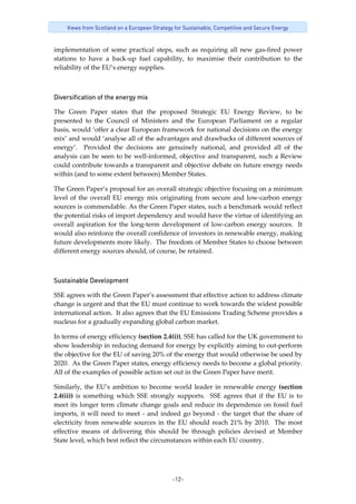 -12-
Views from Scotland on a European Strategy for Sustainable, Competitive and Secure Energy
implementation of some practical steps, such as requiring all new gas‐fired power 
stations  to  have  a  back‐up  fuel  capability,  to  maximise  their  contribution  to  the 
reliability of the EU’s energy supplies. 
 
Diversification of the energy mix 
The  Green  Paper  states  that  the  proposed  Strategic  EU  Energy  Review,  to  be 
presented  to  the  Council  of  Ministers  and  the  European  Parliament  on  a  regular 
basis, would ‘offer a clear European framework for national decisions on the energy 
mix’ and would ‘analyse all of the advantages and drawbacks of different sources of 
energy’.    Provided  the  decisions  are  genuinely  national,  and  provided  all  of  the 
analysis can be seen to be well‐informed, objective and transparent, such a Review 
could contribute towards a transparent and objective debate on future energy needs 
within (and to some extent between) Member States.
The Green Paper’s proposal for an overall strategic objective focusing on a minimum 
level of the overall EU energy mix originating from secure and low‐carbon energy 
sources is commendable. As the Green Paper states, such a benchmark would reflect 
the potential risks of import dependency and would have the virtue of identifying an 
overall aspiration for the long‐term development of low‐carbon energy sources.  It 
would also reinforce the overall confidence of investors in renewable energy, making 
future developments more likely.  The freedom of Member States to choose between 
different energy sources should, of course, be retained. 
Sustainable Development
SSE agrees with the Green Paper’s assessment that effective action to address climate 
change is urgent and that the EU must continue to work towards the widest possible 
international action.  It also agrees that the EU Emissions Trading Scheme provides a 
nucleus for a gradually expanding global carbon market. 
In terms of energy efficiency (section 2.4(i)), SSE has called for the UK government to 
show leadership in reducing demand for energy by explicitly aiming to out‐perform 
the objective for the EU of saving 20% of the energy that would otherwise be used by 
2020.  As the Green Paper states, energy efficiency needs to become a global priority.  
All of the examples of possible action set out in the Green Paper have merit. 
Similarly, the EU’s ambition to become world leader in renewable energy (section 
2.4(ii)) is something which SSE strongly supports.  SSE agrees that if the EU is to 
meet its longer term climate change goals and reduce its dependence on fossil fuel 
imports, it will need to meet ‐ and indeed go beyond ‐ the target that the share of 
electricity from renewable sources in the EU should reach 21% by 2010.  The most 
effective  means  of  delivering  this  should  be  through  policies  devised  at  Member 
State level, which best reflect the circumstances within each EU country. 
 