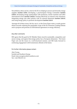 -14-
Views from Scotland on a European Strategy for Sustainable, Competitive and Secure Energy
Nevertheless, there can be a role for the EU in: helping to secure and diversify energy 
supplies  (section  2.6(i));  developing  a  pan‐European  Energy  Committee  (section 
2.6(ii)); developing energy partnerships with producers, transit countries and other 
international actors (section 2.6(iii)); reacting effectively to external crisis situations; 
integrating  energy  into  other  policies  with  an  external  dimension  (section  2.6(iv)); 
and using energy policy to promote development (section 2.6(v)). 
Amongst all of these issues, the key one is, as the Green Paper states, to make greater 
efforts towards widening the geographic scope of the EU Emissions Trading Scheme 
and to propose and promote an international agreement on energy efficiency. 
 
Any other comments
SSE agrees that the goal for EU Member States must be sustainable, competitive and 
secure energy, and agrees that energy policy has a European dimension.  The Green 
Paper  sets  out  the  issues  in  a  well‐structured  manner,  and  SSE  looks  forward  to 
continuing engagement with Commission officials in the future. 
 
For further information please contact: 
Alan Young  
Scottish and Southern Energy 
Email: alan.young@scottish‐southern.co.uk 
Tel: + 44 1738 45 51 10 
 
 
 
 