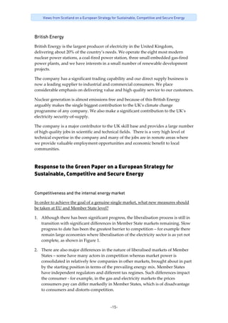 -15-
Views from Scotland on a European Strategy for Sustainable, Competitive and Secure Energy
British Energy
British Energy is the largest producer of electricity in the United Kingdom, 
delivering about 20% of the country’s needs. We operate the eight most modern 
nuclear power stations, a coal‐fired power station, three small embedded gas‐fired 
power plants, and we have interests in a small number of renewable development 
projects. 
The company has a significant trading capability and our direct supply business is 
now a leading supplier to industrial and commercial consumers. We place 
considerable emphasis on delivering value and high quality service to our customers. 
Nuclear generation is almost emissions free and because of this British Energy 
arguably makes the single biggest contribution to the UK’s climate change 
programme of any company. We also make a significant contribution to the UK’s 
electricity security‐of‐supply. 
The company is a major contributor to the UK skill base and provides a large number 
of high quality jobs in scientific and technical fields.  There is a very high level of 
technical expertise in the company and many of the jobs are in remote areas where 
we provide valuable employment opportunities and economic benefit to local 
communities. 
Response to the Green Paper on a European Strategy for
Sustainable, Competitive and Secure Energy
Competitiveness and the internal energy market
In order to achieve the goal of a genuine single market, what new measures should 
be taken at EU and Member State level? 
1. Although there has been significant progress, the liberalisation process is still in 
transition with significant differences in Member State markets remaining. Slow 
progress to date has been the greatest barrier to competition – for example there 
remain large economies where liberalisation of the electricity sector is as yet not 
complete, as shown in Figure 1.  
2. There are also major differences in the nature of liberalised markets of Member 
States – some have many actors in competition whereas market power is 
consolidated in relatively few companies in other markets, brought about in part 
by the starting position in terms of the prevailing energy mix. Member States 
have independent regulators and different tax regimes. Such differences impact 
the consumer ‐ for example, in the gas and electricity markets the prices 
consumers pay can differ markedly in Member States, which is of disadvantage 
to consumers and distorts competition. 
 