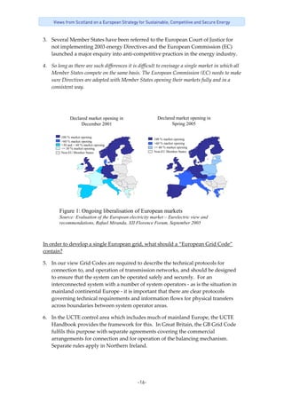 -16-
Views from Scotland on a European Strategy for Sustainable, Competitive and Secure Energy
3. Several Member States have been referred to the European Court of Justice for 
not implementing 2003 energy Directives and the European Commission (EC) 
launched a major enquiry into anti‐competitive practices in the energy industry.   
4. So long as there are such differences it is difficult to envisage a single market in which all 
Member States compete on the same basis. The European Commission (EC) needs to make 
sure Directives are adopted with Member States opening their markets fully and in a 
consistent way. 
 
100 % market opening
>60 % market opening
<= 30 % market opening
Non-EU Member States
>30 and < 60 % market opening
Declared market opening in
December 2001
100 % market opening
>60 % market opening
<= 60 % market opening
Non-EU Member States
Declared market opening in
Spring 2005
Figure 1: Ongoing liberalisation of European markets
Source: Evaluation of the European electricity market – Eurelectric view and
recommendations, Rafael Miranda, XII Florence Forum, September 2005
 
In order to develop a single European grid, what should a “European Grid Code” 
contain? 
5. In our view Grid Codes are required to describe the technical protocols for 
connection to, and operation of transmission networks, and should be designed 
to ensure that the system can be operated safely and securely.  For an 
interconnected system with a number of system operators ‐ as is the situation in 
mainland continental Europe ‐ it is important that there are clear protocols 
governing technical requirements and information flows for physical transfers 
across boundaries between system operator areas. 
6. In the UCTE control area which includes much of mainland Europe, the UCTE 
Handbook provides the framework for this.  In Great Britain, the GB Grid Code 
fulfils this purpose with separate agreements covering the commercial 
arrangements for connection and for operation of the balancing mechanism.  
Separate rules apply in Northern Ireland.   
 