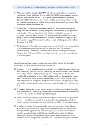 -17-
Views from Scotland on a European Strategy for Sustainable, Competitive and Secure Energy
7. At the present time there is a 2000 MW DC interconnection between mainland 
continental Europe and Great Britain, and a 500 MW DC interconnector between 
Scotland and Northern Ireland.  The flows on these interconnections can be 
determined by the interconnector operator (unlike AC interconnections which 
are part of a wider network) and the arrangements for despatch are governed by 
rules specific to the interconnector.   
8. The GB Grid Code has been developed specifically for the circumstances that 
apply here in Great Britain, defining obligations on connectees to the system and 
enabling the system operator to meet its statutory obligations in terms of 
operating a safe and secure system.  The same requirements will not necessarily 
apply to the much larger interconnected system in continental Europe and it is 
therefore inappropriate to attempt to define a single set of requirements within a 
European Grid Code. 
9. The development of the single market would be best served through greater harmonisation 
of the commercial arrangements that apply to interconnections, including the DC 
interconnectors to Great Britain.  However, there is no clear advantage in creating a 
European Grid Code to describe the technical parameters for connection to and operation 
of the entire system. 
 
Apart from ensuring a properly functioning market, how can the EU stimulate 
investments in infrastructure and generation capacity? 
10. The energy system today has evolved gradually over the last hundred years or so 
with increasing consumer demand satisfied by the three main fossil fuels and to a 
lesser extent nuclear and hydroelectricity. As a consequence of this there is 
considerable inertia in the system which makes significant changes to the mix on 
a short time scale difficult to affect; also decisions made today will have long‐
term implications. It is important then that the timescales over which policy can deliver 
are realistic, particularly in key areas such as emerging technology, energy efficiency and 
so on. 
11. A properly functioning energy market would provide the appropriate signals for 
new investment in a timely way; unfortunately this does not exist at this time and 
should be the priority for the European Union (EU).   
12. There is also a lack of certainty in the carbon market which serves to discourage potential 
investors – the EU needs to re‐state its commitment to meaningful carbon reductions 
through milestone targets, delivered, in the main, via the EU ETS for the industry sector. 
13. In addition to this, the EU has a role to play improving ‘connectivity’ across Member 
States in both gas and electricity supply. For example facilitating of gas infrastructure 
development and supply contracts with other regions, such as Russia and its former 
satellites, would be highly desirable. However, in a liberalised market it will be the 
responsibility of private companies to deliver new projects and contracts, and the EU 
facilitation role can only go so far. Nonetheless, the EU can create more predictability for 
 