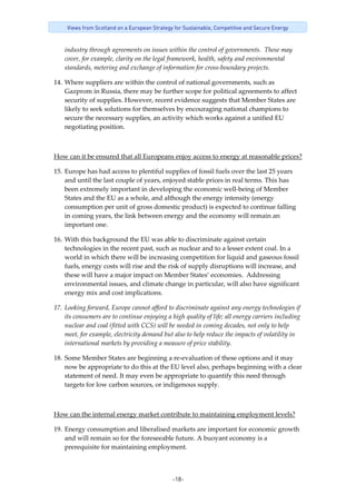-18-
Views from Scotland on a European Strategy for Sustainable, Competitive and Secure Energy
industry through agreements on issues within the control of governments.  These may 
cover, for example, clarity on the legal framework, health, safety and environmental 
standards, metering and exchange of information for cross‐boundary projects. 
14. Where suppliers are within the control of national governments, such as 
Gazprom in Russia, there may be further scope for political agreements to affect 
security of supplies. However, recent evidence suggests that Member States are 
likely to seek solutions for themselves by encouraging national champions to 
secure the necessary supplies, an activity which works against a unified EU 
negotiating position.  
 
How can it be ensured that all Europeans enjoy access to energy at reasonable prices? 
15. Europe has had access to plentiful supplies of fossil fuels over the last 25 years 
and until the last couple of years, enjoyed stable prices in real terms. This has 
been extremely important in developing the economic well‐being of Member 
States and the EU as a whole, and although the energy intensity (energy 
consumption per unit of gross domestic product) is expected to continue falling 
in coming years, the link between energy and the economy will remain an 
important one. 
16. With this background the EU was able to discriminate against certain 
technologies in the recent past, such as nuclear and to a lesser extent coal. In a 
world in which there will be increasing competition for liquid and gaseous fossil 
fuels, energy costs will rise and the risk of supply disruptions will increase, and 
these will have a major impact on Member States’ economies.  Addressing 
environmental issues, and climate change in particular, will also have significant 
energy mix and cost implications. 
17. Looking forward, Europe cannot afford to discriminate against any energy technologies if 
its consumers are to continue enjoying a high quality of life; all energy carriers including 
nuclear and coal (fitted with CCS) will be needed in coming decades, not only to help 
meet, for example, electricity demand but also to help reduce the impacts of volatility in 
international markets by providing a measure of price stability. 
18. Some Member States are beginning a re‐evaluation of these options and it may 
now be appropriate to do this at the EU level also, perhaps beginning with a clear 
statement of need. It may even be appropriate to quantify this need through 
targets for low carbon sources, or indigenous supply. 
 
How can the internal energy market contribute to maintaining employment levels? 
19. Energy consumption and liberalised markets are important for economic growth 
and will remain so for the foreseeable future. A buoyant economy is a 
prerequisite for maintaining employment.  
 