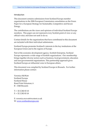 -1-
Views from Scotland on a European Strategy for Sustainable, Competitive and Secure Energy
Introduction
This document contains submissions from Scotland Europa member 
organisations to the 2006 European Commission consultation on the Green 
Paper for a European Strategy for Sustainable, Competitive and Secure 
Energy. 
The contributions are the views and opinions of individual Scotland Europa 
members.  This paper can not represent every Scottish point of view or any 
official voice; and does not seek to do so. 
Contact details for the organisations that have contributed to this document 
are included with their individual submissions. 
Scotland Europa promotes Scotland’s interests to the key institutions of the 
European Union and to the regions of Europe. 
Part of the economic development agency, Scottish Enterprise, Scotland 
Europa represents a wide range of Scottish organisations.  Our membership 
brings together diverse sectors such as business, local government, education 
and non‐governmental organisations. This partnership approach gives 
Scotland Europa an influential voice in European affairs. 
This document was complied by Scotland Europa in Brussels.  For further 
information please contact: 
Veronica McWatt 
Scotland Europa 
Scotland House 
Rond Point Schuman, 6 
B – 1040 Brussels 
 
T: + 32 2 282 83 10 
F: + 32 2 282 83 18 
 
E: veronica.mcwatt@scotent.co.uk 
W: www.scotlandeuropa.com 
 