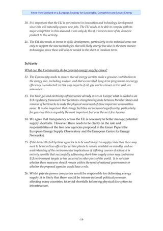 -19-
Views from Scotland on a European Strategy for Sustainable, Competitive and Secure Energy
20. It is important that the EU is pre‐eminent in innovation and technology development 
since this will naturally spawn new jobs. The EU needs to be able to compete with its 
major competitor in this area and it can only do this if it invests more of its domestic 
product to this activity. 
21. The EU also needs to invest in skills development, particularly in the technical areas not 
only to support the new technologies that will likely emerge but also in the more mature 
technologies since these will also be needed in the short to  medium term. 
Solidarity
What can the Community do to prevent energy supply crises? 
22. The Community needs to ensure that all energy carriers make a genuine contribution to 
the energy mix, including nuclear, and that a concerted, long‐term programme on energy 
efficiency is conducted; in this way imports of oil, gas and to a lesser extent coal, are 
minimised.  
23. The basic gas and electricity infrastructure already exists in Europe; what is needed is an 
EU regulatory framework that facilitates strengthening links between Member States and 
removal of bottlenecks to make the physical movement of these important commodities 
easier. It is also important that storage facilities are increased significantly, particularly 
for gas since this is arguably the most important fuel over the next few decades. 
24. We agree that transparency across the EU is necessary to better manage potential 
supply shortfalls.  However, there needs to be clarity on the role and 
responsibilities of the two new agencies proposed in the Green Paper (the 
European Energy Supply Observatory and the European Centre for Energy 
Networks). 
25. If the data collected by these agencies is to be used to avert a supply crisis then there may 
need to be incentives offered for certain plants to remain available on standby, and an 
understanding of the environmental implications of differing courses of action; it is 
entirely possible that successfully addressing short‐term supply crises may contravene 
EU environment targets as has occurred in other parts of the world.  It is not clear 
whether these measures should remain within the remit of national governments or 
whether the proposed agencies would have a role. 
26. Whilst private power companies would be responsible for delivering energy 
supply, it is likely that there would be intense national political pressure, 
affecting many countries, to avoid shortfalls following physical disruption to 
infrastructure.   
 
 
 