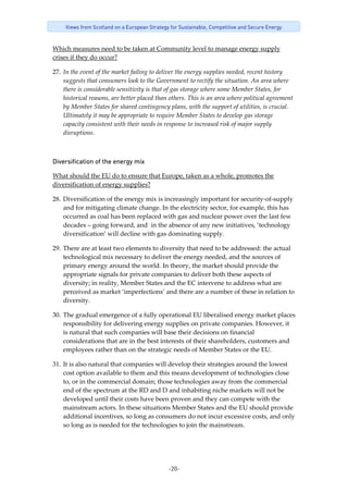 -20-
Views from Scotland on a European Strategy for Sustainable, Competitive and Secure Energy
Which measures need to be taken at Community level to manage energy supply 
crises if they do occur? 
27. In the event of the market failing to deliver the energy supplies needed, recent history 
suggests that consumers look to the Government to rectify the situation. An area where 
there is considerable sensitivity is that of gas storage where some Member States, for 
historical reasons, are better placed than others. This is an area where political agreement 
by Member States for shared contingency plans, with the support of utilities, is crucial. 
Ultimately it may be appropriate to require Member States to develop gas storage 
capacity consistent with their needs in response to increased risk of major supply 
disruptions. 
Diversification of the energy mix
What should the EU do to ensure that Europe, taken as a whole, promotes the 
diversification of energy supplies? 
28. Diversification of the energy mix is increasingly important for security‐of‐supply 
and for mitigating climate change. In the electricity sector, for example, this has 
occurred as coal has been replaced with gas and nuclear power over the last few 
decades – going forward, and  in the absence of any new initiatives, ‘technology 
diversification’ will decline with gas dominating supply.   
29. There are at least two elements to diversity that need to be addressed: the actual 
technological mix necessary to deliver the energy needed, and the sources of 
primary energy around the world. In theory, the market should provide the 
appropriate signals for private companies to deliver both these aspects of 
diversity; in reality, Member States and the EC intervene to address what are 
perceived as market ‘imperfections’ and there are a number of these in relation to 
diversity.  
30. The gradual emergence of a fully operational EU liberalised energy market places 
responsibility for delivering energy supplies on private companies. However, it 
is natural that such companies will base their decisions on financial 
considerations that are in the best interests of their shareholders, customers and 
employees rather than on the strategic needs of Member States or the EU.   
31. It is also natural that companies will develop their strategies around the lowest 
cost option available to them and this means development of technologies close 
to, or in the commercial domain; those technologies away from the commercial 
end of the spectrum at the RD and D and inhabiting niche markets will not be 
developed until their costs have been proven and they can compete with the 
mainstream actors. In these situations Member States and the EU should provide 
additional incentives, so long as consumers do not incur excessive costs, and only 
so long as is needed for the technologies to join the mainstream. 
 