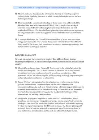 -21-
Views from Scotland on a European Strategy for Sustainable, Competitive and Secure Energy
32. Member States and the EU can also help improve diversity by providing long‐term 
certainty in the regularity framework in which existing technologies operate, and new 
technologies emerge.  
33. There needs to be a clear understanding of those issues best addressed at the 
Member State level and those at the EU level.  For example, there are legal 
concerns associated with Carbon Capture and Sequestration that are best 
resolved at EU level.  On the other hand, planning uncertainties or arrangements 
for long‐term nuclear waste management should be left to individual Member 
States.  
34. A strategic objective for the EU could be a minimum level of secure near‐zero carbon 
energy sources since this would provide the necessary certainty for investors; Member 
States would be free to meet their commitment in whatever way was appropriate for their 
market without technological prejudice.   
Sustainable Development 
How can a common European energy strategy best address climate change, 
balancing the objectives of environmental protection, competitiveness and security of 
supply? 
35. Climate Change has overtaken Sustainable Development in the political agenda, or the 
two are interchangeable. The EU should continue to take a lead role in international 
negotiations to secure a broad commitment to greenhouse gas reductions.  If the 
agreements reached are to be successful it will be necessary to identify long‐term targets 
and use all available mechanisms to achieve these.  
36. Figure 2 (below) attempts to show the effectiveness or otherwise of existing 
policies and measures. The externalities are the social cost of certain 
environmental impacts, such as is climate change, which are in part addressed by 
economic instruments such as emissions trading, taxation and so on;  the extent 
to which stakeholders are involved, and the market reflects the cost of the 
externalities, are also key considerations.  
37. The effective ‘playing field’ at present is rather small i.e. a relatively small part of 
greenhouse gas emissions are being addressed using a narrow range of instruments; the 
latter effect a fraction of the stakeholders involved, and only now is the market beginning 
to reflect the impact on companies. The EU needs to increase the effective ‘playing field’ 
so that all the social costs are addressed; an appropriate mix of instruments should be 
used that involves all stakeholders, and the costs are reflected fully by the market. 
 