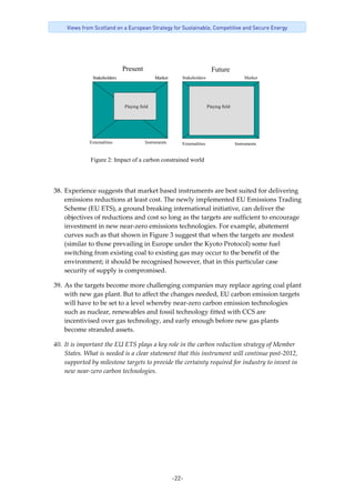 -22-
Views from Scotland on a European Strategy for Sustainable, Competitive and Secure Energy
Externalities Instruments
Figure 2: Impact of a carbon constrained world
StakeholdersStakeholders MarketMarket
Playing field Playing field
Present Future
Stakeholders Market
Externalities Instruments
 
38. Experience suggests that market based instruments are best suited for delivering 
emissions reductions at least cost. The newly implemented EU Emissions Trading 
Scheme (EU ETS), a ground breaking international initiative, can deliver the 
objectives of reductions and cost so long as the targets are sufficient to encourage 
investment in new near‐zero emissions technologies. For example, abatement 
curves such as that shown in Figure 3 suggest that when the targets are modest 
(similar to those prevailing in Europe under the Kyoto Protocol) some fuel 
switching from existing coal to existing gas may occur to the benefit of the 
environment; it should be recognised however, that in this particular case 
security of supply is compromised. 
39. As the targets become more challenging companies may replace ageing coal plant 
with new gas plant. But to affect the changes needed, EU carbon emission targets 
will have to be set to a level whereby near‐zero carbon emission technologies 
such as nuclear, renewables and fossil technology fitted with CCS are 
incentivised over gas technology, and early enough before new gas plants 
become stranded assets.  
40. It is important the EU ETS plays a key role in the carbon reduction strategy of Member 
States. What is needed is a clear statement that this instrument will continue post‐2012, 
supported by milestone targets to provide the certainty required for industry to invest in 
new near‐zero carbon technologies. 
 