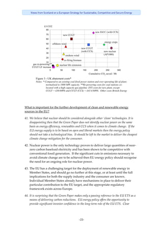 -23-
Views from Scotland on a European Strategy for Sustainable, Competitive and Secure Energy
£/t CO2
Cumulative CO2 saved / Mt
Figure 3 - UK abatement costs*
Notes: * Compared to an existing coal fired power station and over operating life of plant;
normalised to 1000 MW capacity. **Re-powering costs for coal stations co-
located with a high capacity gas pipeline. DTI costs for new plant, except
CCGT = £30/MWh and CCGT (CCS) = £43.4/MWh. Other costs British Energy
20
30
40
50
60
70
80
0 50 100 150 200 250 300
CCGT LF increase
gas re-powering**
offshore wind
onshore wind
energy crops
new nuclear
(AP1000)
new CCGT
co-firing biomass
nuclear life extension
new CCGT
(with CCS)
new IGCC (with CCS)
10
 
 
What is important for the further development of clean and renewable energy 
sources in the EU? 
41. We believe that nuclear should be considered alongside other ‘clean’ technologies. It is 
disappointing then that the Green Paper does not identify nuclear power on the same 
basis as energy efficiency, renewables and CCS when it comes to climate change.  If the 
EU energy supply is to be based on open and liberal markets then the energy policy 
should not take a technological bias.  It should be left to the market to deliver the cheapest 
climate change mitigation for the consumer. 
42. Nuclear power is the only technology proven to deliver large quantities of near‐
zero carbon baseload electricity and has been shown to be competitive with 
conventional fossil generation.  If the significant cuts in emissions necessary to 
avoid climate change are to be achieved then EU energy policy should recognise 
the need for an ongoing role for nuclear power.   
43. The EU has a challenging target for the deployment of renewable energy in 
Member States, and should go no further at this stage, or at least until the full 
implications for both the supply industry and the consumer are known. 
Individual Member States already have mechanisms in place to deliver their 
particular contribution to the EU target, and the appropriate regulatory 
framework exists across Europe. 
44. It is surprising that the Green Paper makes only a passing reference to the EU ETS as a 
means of delivering carbon reductions.  EU energy policy offers the opportunity to 
provide significant investor confidence in the long‐term role of the EU ETS.  Clear 
 