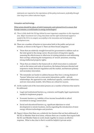 -24-
Views from Scotland on a European Strategy for Sustainable, Competitive and Secure Energy
statements are required on the expectations of this policy instrument, preferably through 
clear long‐term carbon reduction targets. 
Innovation and technology 
What action should be taken at both Community and national level to ensure that 
Europe remains a world leader in energy technologies? 
45. There is little doubt the EU lags behind its most important competitors in this important 
area. Major investment over a long time frame and the right institutional support is 
needed if the EU is to compete successfully in the innovation and technological 
development area. 
46. There are a number of barriers to innovation both in the public and private 
domain, as shown in the Figure 4. There are three broad categories: 
• Those that are relatively straight forward for government to address such as 
the total spend in the energy sector, the provision of long‐term signals, 
assessing the effectiveness or otherwise of existing initiatives and addressing 
their overlap, enhancing the transparency of ‘award’ processes, ensuring 
strong intellectual property rights; 
• Those that are related to the framework in which innovation is conducted 
such as the nature and scale of incentives, the balance between directed and 
responsive mode, between regulation and the market, and between primary 
and secondary innovation; 
• The remainder are harder to address because they have a strong element of 
‘human’ behaviour such as cross‐sector interactions, public – private 
relationships, the approach to risk, intellectual capacity, customer behaviour, 
and new innovation models. All of these are critical for success. 
47. At the market end of the innovation process are a number of barriers that need to 
be addressed: 
• Legal and institutional barriers e.g. extensive and lengthy legal requirements 
needed to implement projects 
• Economic barriers e.g. inability of low‐income households to afford 
investment in energy conservation 
• Social and educational barriers e.g. significant objections to wind 
development in remote locations, inertia regarding the introduction of more 
energy efficient technologies and practices. 
48. Figure 4 shows that there are a relatively few barriers that are best addressed at 
the EU or Member State level alone, whereas there are a number that require both 
the EU and Member States to work closely together to ensure an effective 
response.  What is also clear is that it would be helpful if private sector 
 