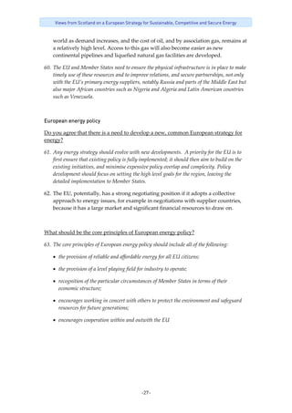 -27-
Views from Scotland on a European Strategy for Sustainable, Competitive and Secure Energy
world as demand increases, and the cost of oil, and by association gas, remains at 
a relatively high level. Access to this gas will also become easier as new 
continental pipelines and liquefied natural gas facilities are developed. 
60. The EU and Member States need to ensure the physical infrastructure is in place to make 
timely use of these resources and to improve relations, and secure partnerships, not only 
with the EU’s primary energy suppliers, notably Russia and parts of the Middle East but 
also major African countries such as Nigeria and Algeria and Latin American countries 
such as Venezuela.   
European energy policy 
Do you agree that there is a need to develop a new, common European strategy for 
energy? 
61. Any energy strategy should evolve with new developments.  A priority for the EU is to 
first ensure that existing policy is fully implemented; it should then aim to build on the 
existing initiatives, and minimise expensive policy overlap and complexity. Policy 
development should focus on setting the high level goals for the region, leaving the 
detailed implementation to Member States.  
62. The EU, potentially, has a strong negotiating position if it adopts a collective 
approach to energy issues, for example in negotiations with supplier countries, 
because it has a large market and significant financial resources to draw on.  
 
What should be the core principles of European energy policy? 
63. The core principles of European energy policy should include all of the following: 
• the provision of reliable and affordable energy for all EU citizens; 
• the provision of a level playing field for industry to operate; 
• recognition of the particular circumstances of Member States in terms of their 
economic structure; 
• encourages working in concert with others to protect the environment and safeguard 
resources for future generations; 
• encourages cooperation within and outwith the EU 
 
 
 
 