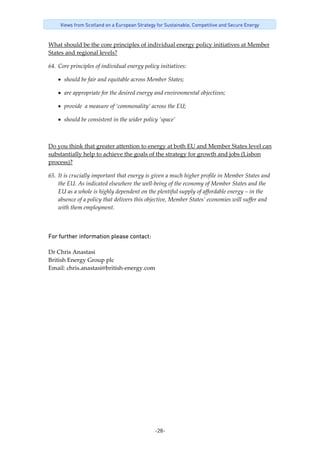 -28-
Views from Scotland on a European Strategy for Sustainable, Competitive and Secure Energy
What should be the core principles of individual energy policy initiatives at Member 
States and regional levels? 
64. Core principles of individual energy policy initiatives: 
• should be fair and equitable across Member States; 
• are appropriate for the desired energy and environmental objectives; 
• provide  a measure of ‘commonality’ across the EU; 
• should be consistent in the wider policy ’space’ 
 
Do you think that greater attention to energy at both EU and Member States level can 
substantially help to achieve the goals of the strategy for growth and jobs (Lisbon 
process)? 
65. It is crucially important that energy is given a much higher profile in Member States and 
the EU. As indicated elsewhere the well‐being of the economy of Member States and the 
EU as a whole is highly dependent on the plentiful supply of affordable energy – in the 
absence of a policy that delivers this objective, Member States’ economies will suffer and 
with them employment.    
For further information please contact: 
 
Dr Chris Anastasi 
British Energy Group plc 
Email: chris.anastasi@british‐energy.com 
 