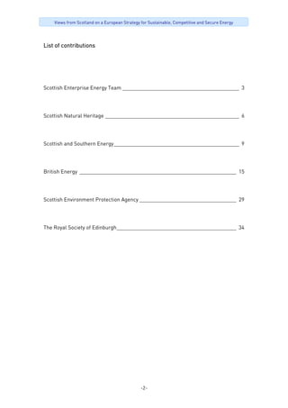 -2-
Views from Scotland on a European Strategy for Sustainable, Competitive and Secure Energy
List of contributions
Scottish Enterprise Energy Team _________________________________________ 3
Scottish Natural Heritage _______________________________________________ 6
Scottish and Southern Energy____________________________________________ 9
British Energy _______________________________________________________ 15
Scottish Environment Protection Agency __________________________________ 29
The Royal Society of Edinburgh__________________________________________ 34
 