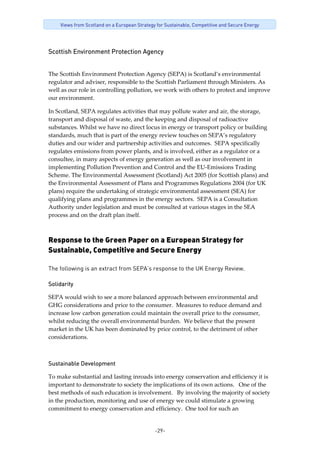 -29-
Views from Scotland on a European Strategy for Sustainable, Competitive and Secure Energy
Scottish Environment Protection Agency
The Scottish Environment Protection Agency (SEPA) is Scotland’s environmental 
regulator and adviser, responsible to the Scottish Parliament through Ministers. As 
well as our role in controlling pollution, we work with others to protect and improve 
our environment. 
In Scotland, SEPA regulates activities that may pollute water and air, the storage, 
transport and disposal of waste, and the keeping and disposal of radioactive 
substances. Whilst we have no direct locus in energy or transport policy or building 
standards, much that is part of the energy review touches on SEPA’s regulatory 
duties and our wider and partnership activities and outcomes.  SEPA specifically 
regulates emissions from power plants, and is involved, either as a regulator or a 
consultee, in many aspects of energy generation as well as our involvement in 
implementing Pollution Prevention and Control and the EU‐Emissions Trading 
Scheme. The Environmental Assessment (Scotland) Act 2005 (for Scottish plans) and 
the Environmental Assessment of Plans and Programmes Regulations 2004 (for UK 
plans) require the undertaking of strategic environmental assessment (SEA) for 
qualifying plans and programmes in the energy sectors.  SEPA is a Consultation 
Authority under legislation and must be consulted at various stages in the SEA 
process and on the draft plan itself. 
Response to the Green Paper on a European Strategy for
Sustainable, Competitive and Secure Energy
The following is an extract from SEPA’s response to the UK Energy Review.
Solidarity
SEPA would wish to see a more balanced approach between environmental and 
GHG considerations and price to the consumer.  Measures to reduce demand and 
increase low carbon generation could maintain the overall price to the consumer, 
whilst reducing the overall environmental burden.  We believe that the present 
market in the UK has been dominated by price control, to the detriment of other 
considerations.    
Sustainable Development
To make substantial and lasting inroads into energy conservation and efficiency it is 
important to demonstrate to society the implications of its own actions.   One of the 
best methods of such education is involvement.   By involving the majority of society 
in the production, monitoring and use of energy we could stimulate a growing 
commitment to energy conservation and efficiency.  One tool for such an 
 
