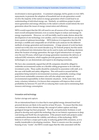 -30-
Views from Scotland on a European Strategy for Sustainable, Competitive and Secure Energy
involvement is micro‐generation.   A sustained campaign, led by grants or even 100% 
repayments, to promote the adoption of household and on‐site generation would 
involve the majority of the nation in energy generation which would lead to an 
understanding of individual energy use.  Similarly, an ambitious project to place 
micro‐generation and energy efficiency in the nation’s schools would inform the next 
generation about the issues of energy conservation and efficiency. 
SEPA would expect that the UK will need to use all sources of low carbon energy to 
meet overall anticipated demand, even as society begins to reduce and manage its 
energy requirements.   However, we will inevitably need to make choices about the 
development of one technology over another, and it is important that we can do this 
from a point of optimum knowledge.    SEPA believes it is imperative that the UK 
develops a credible and comparable set of full life‐cycle analyses for the different 
methods of energy generation and transmission.   A large amount of work has been 
carried out in this area over recent decades (e.g. EU ExternE project), but this needs 
to be synthesized into information that can be used to make and challenge decisions 
about the location of energy generation, the type of grid infrastructure we require 
over the next 50 years, which type of energy generation maximises the delivery of 
reduced GHG emissions, which supplies provide greatest security, and which 
technologies we can demonstrate and export to developing economies.   
We have also consistently argued that all UK companies should be obliged to 
undertake environmental audits on a flexible rolling programme to fit with their 
investment cycles.  These audits should be conducted in association with staff, as is 
the case with health and safety obligations.  This will result in around half the 
population being trained in environmental awareness, potentially creating a large 
pool of more sustainable consumers who will also adopt some aspects of 
environmental responsibility in their domestic situations.  At the same time, from 
many voluntary initiatives, it is known that companies will improve their overall 
profitability by between 5% and 10% in reducing their waste and in minimising their 
resource and energy consumption.  
Innovation and technology 
Carbon storage and capture
On an international basis it is clear that to meet global energy demand fossil fuel 
powered devices are likely to be used for at least 50 years.   To ensure that this does 
not continue to drive climate change, the concept of carbon capture and deep 
geological storage has been proposed.   The UK, and particularly Scotland, is well 
placed to develop and exploit this technology due to our historic experiences in deep 
coal mining and North Sea oil exploration.  If the present small scale projects under 
consideration demonstrate the viability and efficacy of this technology, SEPA 
believes it will have a major part to play in reducing global GHG emissions, as it is 
readily transferable to developing countries.  There is concern over the concept of 
burying of any “waste”, but SEPA would argue that the risks associated with the 
 