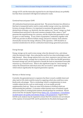 -31-
Views from Scotland on a European Strategy for Sustainable, Competitive and Secure Energy
storage of CO2 and the timescales required for its safe disposal (decay) are probably 
less than those associated with high level radioactive waste.    
Combined heat and power (CHP)
All combustion‐based processes generate heat.  The process becomes less efficient as 
that heat is transported and/or used to create another energy vector (e.g. electricity).  
In terms of energy efficiency, it is important to maximise the generation of the 
desired form of energy, e.g. electricity, but also capture any “excess” energy e.g. heat.  
Combined heat and power is the most common example of this, where a “unit” 
generates the required energy for a process, and the surplus heat generated is used 
as space or water heating.   In any centre of population, combustion together with 
CHP may provide an effective holistic energy and power solution. Such schemes 
dramatically increase the energy efficiency of the operation.  CHP should be an 
essential consideration for all new combustion‐based energy generation processes. 
 
Energy Storage
Energy storage can be used to store energy when the demand is low, and release 
when the demand is high ‐ thus reducing the need for less clean technologies under 
high demand.   Many storage options have very short, responsive start‐up times, and 
can thus reduce energy wastage due to stop/start use of other less flexible generators.  
Increased storage may also be required to smooth the load on intermittent renewable 
resources e.g. wind and wave.  There is also significant scope for “micro‐storage” to 
reduce the demand from individual users; this can result in “peak load lopping” 
which reduces significantly the required generation capacity.  
 
Biomass or Biofuel energy
Currently, bio‐generated power is expensive but there is much available forest and 
other land in UK which could be turned to coppicing which also could have some 
biodiversity advantages.  This is a technology which is complementary to more 
variable output devices, such as wind energy, as it can readily provide 
supplementary back‐up.  There are some local schemes in Scotland which are 
demonstrating the potential.  Co‐location within forested areas of Scotland at grid 
connection points to existing hydro‐stations should perhaps be considered.  Recent 
advice from the Air Quality Expert Group (Defra, UK ‐ Consultations ‐ Consultation 
on draft report: Air quality and climate change: a UK perspective), suggests that a 
full life‐cycle analysis may be required to ensure that CO2 emissions are not reduced 
at the expense of increased VOC and O3 production by the plants during growth.  
 
 