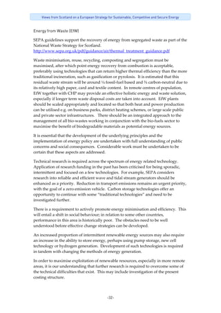 -32-
Views from Scotland on a European Strategy for Sustainable, Competitive and Secure Energy
Energy from Waste (EfW)
SEPA guidelines support the recovery of energy from segregated waste as part of the 
National Waste Strategy for Scotland. 
http://www.sepa.org.uk/pdf/guidance/air/thermal_treatment_guidance.pdf   
Waste minimisation, reuse, recycling, composting and segregation must be 
maximised, after which point energy recovery from combustion is acceptable, 
preferably using technologies that can return higher thermal efficiency than the more 
traditional incineration, such as gasification or pyrolosis.  It is estimated that this 
residual waste stream will be around ¼ fossil‐fuel based and ¾ carbon‐neutral due to 
its relatively high paper, card and textile content.  In remote centres of population, 
EfW together with CHP may provide an effective holistic energy and waste solution, 
especially if longer term waste disposal costs are taken into account.  EfW plants 
should be scaled appropriately and located so that both heat and power production 
can be utilised e.g. on business parks, district heating schemes, or large scale public 
and private sector infrastructures.   There should be an integrated approach to the 
management of all bio‐wastes working in conjunction with the bio‐fuels sector to 
maximise the benefit of biodegradable materials as potential energy sources. 
It is essential that the development of the underlying principles and the 
implementation of energy policy are undertaken with full understanding of public 
concerns and social consequences.  Considerable work must be undertaken to be 
certain that these aspects are addressed.   
Technical research is required across the spectrum of energy related technology.  
Application of research funding in the past has been criticised for being sporadic, 
intermittent and focused on a few technologies.  For example, SEPA considers 
research into reliable and efficient wave and tidal stream generators should be 
enhanced as a priority.  Reduction in transport emissions remains an urgent priority, 
with the goal of a zero emission vehicle.  Carbon storage technologies offer an 
opportunity to continue with some “traditional technologies” and need to be 
investigated further.  
There is a requirement to actively promote energy minimisation and efficiency.  This 
will entail a shift in social behaviour; in relation to some other countries, 
performance in this area is historically poor.  The obstacles need to be well 
understood before effective change strategies can be developed.   
An increased proportion of intermittent renewable energy sources may also require 
an increase in the ability to store energy, perhaps using pump storage, new cell 
technology or hydrogen generation.  Development of such technologies is required 
in tandem with changing the methods of energy generation. 
In order to maximise exploitation of renewable resources, especially in more remote 
areas, it is our understanding that further research is required to overcome some of 
the technical difficulties that exist.  This may include investigation of the present 
costing structure.  
 