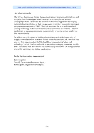 -33-
Views from Scotland on a European Strategy for Sustainable, Competitive and Secure Energy
 Any other comments 
The UK has championed climate change, leading many international initiatives, and 
accepting that the developed world has to act as an exemplar and support 
developing nations.  Therefore, it is essential that we also support the developing 
nations in finding solutions to their energy needs, before they surpass the developed 
nations as major emitters of GHG.  Thus it is important for us to understand and 
develop technology that we can transfer to those economies and societies.   The UK 
needs to act to reduce emissions and ensure security of supply not just locally, but 
also internationally.    
To achieve our policy goals of limiting climate change and achieving security of 
supply, we have to ensure that other nations also have sufficient GHG emission‐free 
energy.  This may mean that the UK should lead on developing “clean coal 
technology”, as it is clearly transferable to some of the emerging economies, notably 
India and China, even if we believe we could develop an internal UK energy scenario 
where this technology has limited requirement. 
For further information please contact: 
Peter Singleton 
Scottish Environment Protection Agency 
Email: peter.singleton@sepa.org.uk 
 
 
 