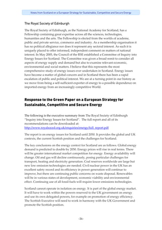 -34-
Views from Scotland on a European Strategy for Sustainable, Competitive and Secure Energy
The Royal Society of Edinburgh
The Royal Society of Edinburgh, as the National Academy for Scotland, has a 
Fellowship containing great expertise across all the sciences, technologies, 
humanities and the arts. The Fellowship is elected from the worlds of academe, 
public and private service, commerce and industry. As a membership organisation it 
has no political allegiance nor does it represent any sectoral interest. As such it is 
uniquely placed to offer informed, independent comment on matters of national 
interest. In May 2005, the Council of the RSE established a Committee of Inquiry into 
Energy Issues for Scotland. The Committee was given a broad remit to consider all 
aspects of energy supply and demand but also to examine relevant economic, 
environmental and social matters. I believe that this represents the most 
comprehensive study of energy issues ever undertaken in Scotland. Energy issues 
have become a matter of global concern and in Scotland there has been a rapid 
escalation of public and political interest. We are at a turning point in our history as 
we move from being a self‐sufficient exporter of energy to a possible dependence on 
imported energy from an increasingly competitive World. 
Response to the Green Paper on a European Strategy for
Sustainable, Competitive and Secure Energy
The following is the executive summary from The Royal Society of Edinburgh 
“Inquiry into Energy Issues for Scotland”.  The full report and all of its 
recommendations can be downloaded at: 
http://www.royalsoced.org.uk/enquiries/energy/full_report.pdf 
The report is on energy issues for Scotland until 2050. It provides the global and UK 
contexts, the current Scottish position and the challenges for Scotland. 
The key conclusions on the energy context for Scotland are as follows. Global energy 
demand is predicted to double by 2050. Energy prices will rise in real terms. There 
will be greater international market competition for energy. Energy availability will 
change. Oil and gas will decline continuously, posing particular challenges for 
transport, heating and electricity generation. Coal reserves worldwide are large but 
new low emission technologies are needed. Civil nuclear power in the UK has an 
excellent safety record and its efficiency in power generation will continue to 
improve, but there are continuing public concerns on waste disposal. Renewables 
will be in various states of development, economic viability and environmental 
effect. Continuing use of all fossil fuels will require lower emissions technologies. 
Scotland cannot operate in isolation on energy. It is part of the global energy market. 
It will have to work within the powers reserved to the UK government on energy 
and use its own delegated powers, for example on promotion of energy efficiency. 
The Scottish Executive will need to work in harmony with the UK Government and 
promote the Scottish position. 
 