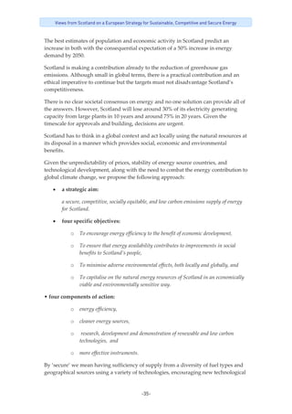 -35-
Views from Scotland on a European Strategy for Sustainable, Competitive and Secure Energy
The best estimates of population and economic activity in Scotland predict an 
increase in both with the consequential expectation of a 50% increase in energy 
demand by 2050. 
Scotland is making a contribution already to the reduction of greenhouse gas 
emissions. Although small in global terms, there is a practical contribution and an 
ethical imperative to continue but the targets must not disadvantage Scotland’s 
competitiveness. 
There is no clear societal consensus on energy and no one solution can provide all of 
the answers. However, Scotland will lose around 30% of its electricity generating 
capacity from large plants in 10 years and around 75% in 20 years. Given the 
timescale for approvals and building, decisions are urgent. 
Scotland has to think in a global context and act locally using the natural resources at 
its disposal in a manner which provides social, economic and environmental 
benefits. 
Given the unpredictability of prices, stability of energy source countries, and 
technological development, along with the need to combat the energy contribution to 
global climate change, we propose the following approach: 
• a strategic aim: 
a secure, competitive, socially equitable, and low carbon emissions supply of energy 
for Scotland. 
• four specific objectives: 
o To encourage energy efficiency to the benefit of economic development, 
o To ensure that energy availability contributes to improvements in social 
benefits to Scotland’s people, 
o To minimise adverse environmental effects, both locally and globally, and 
o To capitalise on the natural energy resources of Scotland in an economically 
viable and environmentally sensitive way. 
• four components of action: 
o energy efficiency, 
o cleaner energy sources, 
o  research, development and demonstration of renewable and low carbon  
technologies,  and 
o more effective instruments. 
By ‘secure’ we mean having sufficiency of supply from a diversity of fuel types and 
geographical sources using a variety of technologies, encouraging new technological 
 