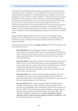 -36-
Views from Scotland on a European Strategy for Sustainable, Competitive and Secure Energy
development to marketability and having the appropriate government framework 
and instruments. By ‘competitive’ we mean that the cost of energy will not result in 
Scotland being uncompetitive in world markets and also competitive in the use of 
technology and innovation. By ‘socially equitable’ we mean that all sectors of society 
should have access to energy at a price which they can afford, implying that some 
economically and socially poorer sections of society will be aided to rise out of fuel 
poverty. By ‘low carbon emission’ we mean that throughout their life cycle 
technologies should produce the lowest possible levels of greenhouse gas emissions, 
bearing in mind that there is none that has no emissions. Our strategic aim also 
implies a safety component that brings at best positive environmental benefits and at 
worst no significant environmental degradation, and provides assurances on human 
health. 
Energy should be supplied from a diversity of sources and technologies using 
Scottish prowess and natural resources. Low greenhouse gas emission approaches 
should be favoured according to environmental benefit, economic viability and 
technical feasibility. 
We propose the following action on strategy and policy by the UK Government and 
by the Scottish Executive. 
Recommendation 1: It is essential that decisions are taken by the UK 
Government by the middle of 2007 to provide a more stable and longer‐term 
policy framework to give greater assurance to the consumer on continuity of 
energy supply and to give confidence to the providers of energy to make 
investment decisions. 
Recommendation 2: The UK Government should maintain the energy policy 
objectives set out in the 2003 White Paper: to ensure an adequate, safe and 
secure supply of energy, to reduce the emission of greenhouse gases with the 
setting of unambiguous long‐term targets, to promote economic 
development, and to protect vulnerable sections of the population from the 
adverse effect of market forces. 
Recommendation 3: The UK Government should periodically review the 
instruments and targets used for implementing the policy framework to 
assess their effectiveness in achieving their intended objectives, and to ensure 
that unintended consequences have not arisen. 
Recommendation 4: We strongly recommend that the Scottish Executive 
develops a comprehensive energy strategy, within the boundaries of its 
powers and responsibilities and in consultation with the UK Government, by 
the end of 2007. This should embrace specific strategies on energy efficiency, 
transport, heating, electricity generation and the use of renewables. This 
should also include the strategic aim of a secure, competitive, socially 
equitable, and low carbon emissions supply of energy for Scotland, and the 
four supporting objectives we propose. 
 
 