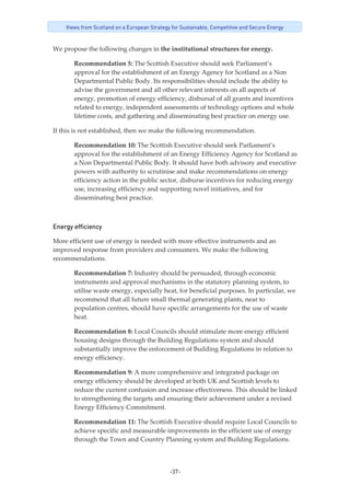 -37-
Views from Scotland on a European Strategy for Sustainable, Competitive and Secure Energy
We propose the following changes in the institutional structures for energy. 
Recommendation 5: The Scottish Executive should seek Parliament’s 
approval for the establishment of an Energy Agency for Scotland as a Non 
Departmental Public Body. Its responsibilities should include the ability to 
advise the government and all other relevant interests on all aspects of 
energy, promotion of energy efficiency, disbursal of all grants and incentives 
related to energy, independent assessments of technology options and whole 
lifetime costs, and gathering and disseminating best practice on energy use. 
If this is not established, then we make the following recommendation. 
Recommendation 10: The Scottish Executive should seek Parliament’s 
approval for the establishment of an Energy Efficiency Agency for Scotland as 
a Non Departmental Public Body. It should have both advisory and executive 
powers with authority to scrutinise and make recommendations on energy 
efficiency action in the public sector, disburse incentives for reducing energy 
use, increasing efficiency and supporting novel initiatives, and for 
disseminating best practice. 
Energy efficiency
More efficient use of energy is needed with more effective instruments and an 
improved response from providers and consumers. We make the following 
recommendations. 
Recommendation 7: Industry should be persuaded, through economic 
instruments and approval mechanisms in the statutory planning system, to 
utilise waste energy, especially heat, for beneficial purposes. In particular, we 
recommend that all future small thermal generating plants, near to 
population centres, should have specific arrangements for the use of waste 
heat.  
Recommendation 8: Local Councils should stimulate more energy efficient 
housing designs through the Building Regulations system and should 
substantially improve the enforcement of Building Regulations in relation to 
energy efficiency.  
Recommendation 9: A more comprehensive and integrated package on 
energy efficiency should be developed at both UK and Scottish levels to 
reduce the current confusion and increase effectiveness. This should be linked 
to strengthening the targets and ensuring their achievement under a revised 
Energy Efficiency Commitment.  
Recommendation 11: The Scottish Executive should require Local Councils to 
achieve specific and measurable improvements in the efficient use of energy 
through the Town and Country Planning system and Building Regulations.  
 