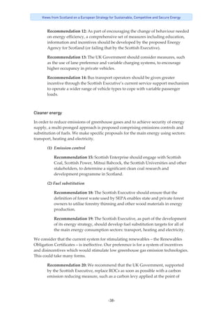 -38-
Views from Scotland on a European Strategy for Sustainable, Competitive and Secure Energy
Recommendation 12: As part of encouraging the change of behaviour needed 
on energy efficiency, a comprehensive set of measures including education, 
information and incentives should be developed by the proposed Energy 
Agency for Scotland (or failing that by the Scottish Executive). 
Recommendation 13: The UK Government should consider measures, such 
as the use of lane preference and variable charging systems, to encourage 
higher occupancy in private vehicles. 
Recommendation 14: Bus transport operators should be given greater 
incentive through the Scottish Executive’s current service support mechanism 
to operate a wider range of vehicle types to cope with variable passenger 
loads. 
Cleaner energy
In order to reduce emissions of greenhouse gases and to achieve security of energy 
supply, a multi‐pronged approach is proposed comprising emissions controls and 
substitution of fuels. We make specific proposals for the main energy using sectors: 
transport, heating and electricity. 
(1) Emission control 
Recommendation 15: Scottish Enterprise should engage with Scottish 
Coal, Scottish Power, Mitsui Babcock, the Scottish Universities and other 
stakeholders, to determine a significant clean coal research and 
development programme in Scotland. 
(2) Fuel substitution 
Recommendation 18: The Scottish Executive should ensure that the 
definition of forest waste used by SEPA enables state and private forest 
owners to utilise forestry thinning and other wood materials in energy 
production. 
Recommendation 19: The Scottish Executive, as part of the development 
of its energy strategy, should develop fuel substitution targets for all of 
the main energy consumption sectors: transport, heating and electricity. 
We consider that the current system for stimulating renewables – the Renewables 
Obligation Certificates – is ineffective. Our preference is for a system of incentives 
and disincentives which would stimulate low greenhouse gas emission technologies. 
This could take many forms. 
Recommendation 20: We recommend that the UK Government, supported 
by the Scottish Executive, replace ROCs as soon as possible with a carbon 
emission reducing measure, such as a carbon levy applied at the point of 
 