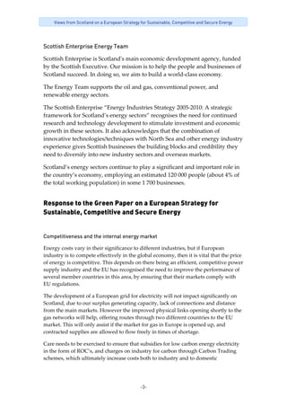 -3-
Views from Scotland on a European Strategy for Sustainable, Competitive and Secure Energy
Scottish Enterprise Energy Team
Scottish Enterprise is Scotlandʹs main economic development agency, funded 
by the Scottish Executive. Our mission is to help the people and businesses of 
Scotland succeed. In doing so, we aim to build a world‐class economy. 
The Energy Team supports the oil and gas, conventional power, and 
renewable energy sectors.  
The Scottish Enterprise “Energy Industries Strategy 2005‐2010: A strategic 
framework for Scotland’s energy sectors” recognises the need for continued 
research and technology development to stimulate investment and economic 
growth in these sectors. It also acknowledges that the combination of 
innovative technologies/techniques with North Sea and other energy industry 
experience gives Scottish businesses the building blocks and credibility they 
need to diversify into new industry sectors and overseas markets. 
Scotland’s energy sectors continue to play a significant and important role in 
the country’s economy, employing an estimated 120 000 people (about 4% of 
the total working population) in some 1 700 businesses. 
Response to the Green Paper on a European Strategy for
Sustainable, Competitive and Secure Energy
Competitiveness and the internal energy market
Energy costs vary in their significance to different industries, but if European 
industry is to compete effectively in the global economy, then it is vital that the price 
of energy is competitive. This depends on there being an efficient, competitive power 
supply industry and the EU has recognised the need to improve the performance of 
several member countries in this area, by ensuring that their markets comply with 
EU regulations.  
The development of a European grid for electricity will not impact significantly on 
Scotland, due to our surplus generating capacity, lack of connections and distance 
from the main markets. However the improved physical links opening shortly to the 
gas networks will help, offering routes through two different countries to the EU 
market. This will only assist if the market for gas in Europe is opened up, and 
contracted supplies are allowed to flow freely in times of shortage. 
Care needs to be exercised to ensure that subsidies for low carbon energy electricity 
in the form of ROC’s, and charges on industry for carbon through Carbon Trading 
schemes, which ultimately increase costs both to industry and to domestic 
 