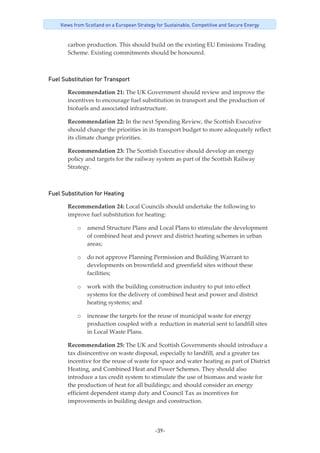 -39-
Views from Scotland on a European Strategy for Sustainable, Competitive and Secure Energy
carbon production. This should build on the existing EU Emissions Trading
Scheme. Existing commitments should be honoured.
Fuel Substitution for Transport
Recommendation 21: The UK Government should review and improve the 
incentives to encourage fuel substitution in transport and the production of 
biofuels and associated infrastructure. 
Recommendation 22: In the next Spending Review, the Scottish Executive 
should change the priorities in its transport budget to more adequately reflect 
its climate change priorities.  
Recommendation 23: The Scottish Executive should develop an energy 
policy and targets for the railway system as part of the Scottish Railway 
Strategy. 
Fuel Substitution for Heating
Recommendation 24: Local Councils should undertake the following to 
improve fuel substitution for heating: 
o amend Structure Plans and Local Plans to stimulate the development 
of combined heat and power and district heating schemes in urban 
areas; 
o do not approve Planning Permission and Building Warrant to 
developments on brownfield and greenfield sites without these 
facilities;  
o work with the building construction industry to put into effect 
systems for the delivery of combined heat and power and district 
heating systems; and 
o increase the targets for the reuse of municipal waste for energy 
production coupled with a  reduction in material sent to landfill sites 
in Local Waste Plans.  
Recommendation 25: The UK and Scottish Governments should introduce a 
tax disincentive on waste disposal, especially to landfill, and a greater tax 
incentive for the reuse of waste for space and water heating as part of District 
Heating, and Combined Heat and Power Schemes. They should also 
introduce a tax credit system to stimulate the use of biomass and waste for 
the production of heat for all buildings; and should consider an energy 
efficient dependent stamp duty and Council Tax as incentives for 
improvements in building design and construction. 
 