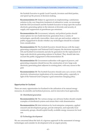 -41-
Views from Scotland on a European Strategy for Sustainable, Competitive and Secure Energy
the Scottish Executive to guide Local Councils, investors and third parties, 
and speed up the process of decision‐making.  
Recommendation 29: Subject to agreement on implementing a satisfactory 
solution to the very long‐term treatment of radioactive waste, we encourage 
both the UK Government and the Scottish Executive to keep open the nuclear 
electricity generating option in the interests of diversity and security of 
supply and suppression of greenhouse gas emissions.  
Recommendation 30: Government, industry and political parties should 
retain options for new build electricity generation from a variety of 
technologies, specifically renewables, clean coal, gas and nuclear, subject to 
public engagement to decide whether any technologies should be excluded 
from consideration. 
Recommendation 31: The Scottish Executive should discuss with the major 
generating companies and National Grid Company the decisions required by 
UK and Scottish Governments and also by generators for the replacement of 
large‐scale electricity generating stations in Scotland. They should take into 
account the public engagement in Recommendation 30.  
Recommendation 32: Government authorities with approval powers, and 
generating companies should favour the construction of new large‐scale 
electricity generating plant adjacent to existing plant, with easy access to the 
grid. 
Recommendation 33: The Scottish Executive should carry out a review of the 
electricity infrastructure implications of its renewables policy, especially in 
light of the National Grid Company’s grid connection charging policy. 
Opportunities for Scotland
There are many opportunities for Scotland in the utilisation of its natural energy 
resources, its scientific and technical prowess, and its innovative local approaches. 
(1) Distributed generation 
Recommendation 34: The various energy use advisory bodies should compile 
examples of distributed systems and ensure their wide dissemination.  
Recommendation 35: Joint initiatives by local enterprise companies, applied 
research and development groups, private enterprise, and especially local 
community groups, should exploit locally available energy resources for local 
use. 
(2) Technology development 
We are concerned about the lack of a rigorous approach in the assessment of energy 
technologies and consider its development to be an urgent priority. 
 
