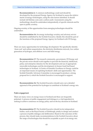 -42-
Views from Scotland on a European Strategy for Sustainable, Competitive and Secure Energy
Recommendation 6: A common methodology could and should be 
developed by the proposed Energy Agency for Scotland to assess the relative 
merits of energy technologies, using the nine factors identified. It should 
include full lifetime costs and a carbon audit. Assessments using the 
methodology should be undertaken independently of specific interests and be 
open to public scrutiny. 
Ongoing scrutiny of the opportunities from emerging technologies should be 
undertaken. 
Recommendation 16: An energy technology scrutiny and advisory service 
should be established by the Scottish Executive. Ideally this should be part of 
the functions of the proposed Energy Agency for Scotland with ITI Energy. 
 
There are many opportunities for technology development. We specifically identify: 
‘clean coal’ and carbon sequestration, the electricity distribution network, low carbon 
generation of hydrogen, and offshore wave and tidal energy. 
 
Recommendation 17: The research community, government, ITI Energy and 
the private sector should work together to provide the financial, intellectual, 
policy and enterprise stimulus for the development and use of appropriate 
renewable technologies and the development of cleaner fossil fuel based 
technologies in Scotland. A Centre of Scientific Excellence in Energy could be 
an important means of exploiting Scotland’s skills and opportunities. The 
Scottish Scientific Advisory Committee is encouraged to produce a strong 
proposal for it, which the Scottish Executive is encouraged to support. 
 
Recommendation 36: The Scottish Executive should carry out a detailed 
appraisal of the potential for hydrogen to contribute to Scotland’s energy mix. 
Public engagement
There are many views on energy issues in Scotland and these are frequently 
polarised. A process of public engagement and dialogue is a vital ingredient in 
seeking to achieve consensus on energy policy and on the key decisions in Scotland.
 
Recommendation 37: The Scottish Executive should invite independent 
bodies, such as the Royal Society of Edinburgh, jointly to design and conduct 
a process of public dialogue and deliberation. Based on the outcomes of this 
process, they should make recommendations to the Scottish Executive about 
the range of technologies that should be acceptable as part of an energy mix 
 