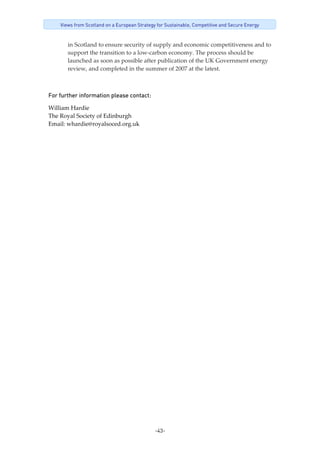 -43-
Views from Scotland on a European Strategy for Sustainable, Competitive and Secure Energy
in Scotland to ensure security of supply and economic competitiveness and to 
support the transition to a low‐carbon economy. The process should be 
launched as soon as possible after publication of the UK Government energy 
review, and completed in the summer of 2007 at the latest. 
 
For further information please contact: 
William Hardie 
The Royal Society of Edinburgh 
Email: whardie@royalsoced.org.uk 
 