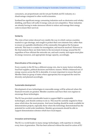 -4-
Views from Scotland on a European Strategy for Sustainable, Competitive and Secure Energy
consumers, are proportionate and do not put Scottish and EU industry at a 
disadvantage compared to other world economies. 
Scotland has significant energy consuming industries such as electronics and whisky 
distilling, and these will suffer if energy costs are not competitive. These industries 
are already having to make strenuous efforts to reduce and manage their energy 
costs to ensure their survival.
Solidarity
The crisis of last winter showed very starkly the way in which various countries 
reacted to a gas shortage, and sought to protect their own interests first, rather than 
to ensure an equitable distribution of the commodity throughout the European 
network. This issue is a matter for investigation, and must be resolved. However in 
the final analysis there are finite limits to the movement of energy around the EU 
regardless of how efficient the networks are, and each country and region must plan 
its energy resources, and appropriate storage capacity, accordingly. 
Diversification of the energy mix
Every country in the EU has a different energy mix, due to many factors including 
local fuel supplies, political decisions and historic reasons. Whilst a balanced mix of 
energy sources across the EU is desirable, it is more important to ensure that each 
Member State (or group of states where appropriate) has recognised the need for 
diversity and planned accordingly. 
Sustainable development
Development of new technologies in renewable energy will be achieved where the 
financial rewards are greatest. Member countries each have their own regimes to 
encourage those technologies.     
The EU has provided considerable funds to support R&D in sustainable 
technologies, and should continue to do so. This must be carefully targeted to those 
areas which show the most promise. And more funding should be made available for 
demonstration projects, especially those where the technology demonstrated has the 
potential for world‐wide installation. Member governments should be able to 
support demonstration schemes which have local impact. 
Innovation and technology
The EU is a world leader in many energy technologies, with expertise in virtually 
every form of generation. This has been achieved without the need for action at EU 
 