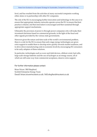 -5-
Views from Scotland on a European Strategy for Sustainable, Competitive and Secure Energy
level, and has resulted from the activities of many successful companies working 
either alone or in partnership with other EU companies. 
The role of the EU in encouraging further innovation and technology in this area is to 
ensure that appropriate industry networks operate across the EU to ensure that best 
practice is shared, and that innovation is encouraged and then sustained through 
appropriate support mechanisms. 
Ultimately the provision of power is through power companies who will make their 
investment decisions based on commercial grounds, in the light of the fiscal and 
other signals provided by the various state governments. 
However given the nature and time‐scale of the world’s environmental problem, 
there is a role for the EU to ensure that early stage energy technologies are given 
extra support to enable them to develop more quickly towards market readiness, and 
to drive down manufacturing costs to economic levels by encouraging EU consumers 
to be early adopters of these solutions. 
In particular, technologies such as wave and tidal devices, offshore wind, fuel cells, 
large scale storage batteries and the use of hydrogen as an energy source, all of 
which are still some way from commercial acceptance, deserve extra support. 
For further information please contact: 
Brian Nixon / Bill Shepherd 
Scottish Enterprise Energy Team  
Email: brian.nixon@scotent.co.uk / bill.shepherd@scotent.co.uk 
 
 